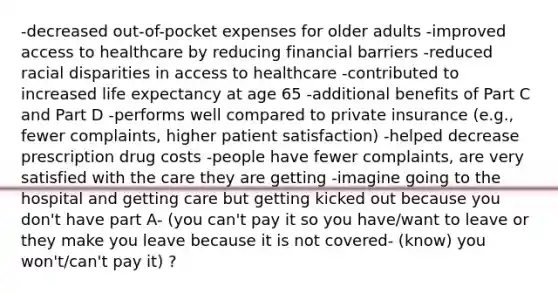 -decreased out-of-pocket expenses for older adults -improved access to healthcare by reducing financial barriers -reduced racial disparities in access to healthcare -contributed to increased life expectancy at age 65 -additional benefits of Part C and Part D -performs well compared to private insurance (e.g., fewer complaints, higher patient satisfaction) -helped decrease prescription drug costs -people have fewer complaints, are very satisfied with the care they are getting -imagine going to the hospital and getting care but getting kicked out because you don't have part A- (you can't pay it so you have/want to leave or they make you leave because it is not covered- (know) you won't/can't pay it) ?