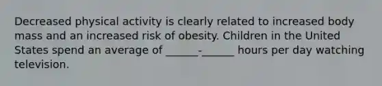 Decreased physical activity is clearly related to increased body mass and an increased risk of obesity. Children in the United States spend an average of ______-______ hours per day watching television.