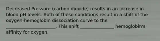 Decreased Pressure (carbon dioxide) results in an increase in blood pH levels. Both of these conditions result in a shift of the oxygen-hemoglobin dissociation curve to the ______________________. This shift _______________ hemoglobin's affinity for oxygen.