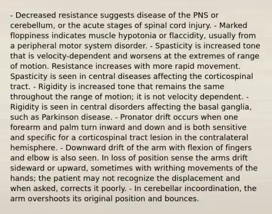 - Decreased resistance suggests disease of the PNS or cerebellum, or the acute stages of spinal cord injury. - Marked floppiness indicates muscle hypotonia or flaccidity, usually from a peripheral motor system disorder. - Spasticity is increased tone that is velocity-dependent and worsens at the extremes of range of motion. Resistance increases with more rapid movement. Spasticity is seen in central diseases affecting the corticospinal tract. - Rigidity is increased tone that remains the same throughout the range of motion; it is not velocity dependent. - Rigidity is seen in central disorders affecting the basal ganglia, such as Parkinson disease. - Pronator drift occurs when one forearm and palm turn inward and down and is both sensitive and specific for a corticospinal tract lesion in the contralateral hemisphere. - Downward drift of the arm with flexion of fingers and elbow is also seen. In loss of position sense the arms drift sideward or upward, sometimes with writhing movements of the hands; the patient may not recognize the displacement and when asked, corrects it poorly. - In cerebellar incoordination, the arm overshoots its original position and bounces.