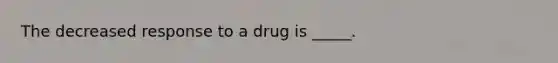 The decreased response to a drug is _____.