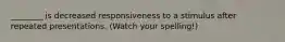 ________ is decreased responsiveness to a stimulus after repeated presentations. (Watch your spelling!)