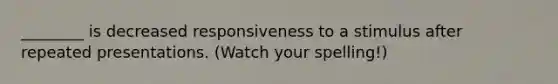 ________ is decreased responsiveness to a stimulus after repeated presentations. (Watch your spelling!)