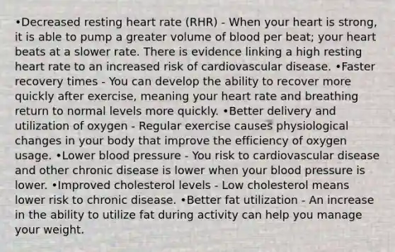 •Decreased resting heart rate (RHR) - When your heart is strong, it is able to pump a greater volume of blood per beat; your heart beats at a slower rate. There is evidence linking a high resting heart rate to an increased risk of cardiovascular disease. •Faster recovery times - You can develop the ability to recover more quickly after exercise, meaning your heart rate and breathing return to normal levels more quickly. •Better delivery and utilization of oxygen - Regular exercise causes physiological changes in your body that improve the efficiency of oxygen usage. •Lower blood pressure - You risk to cardiovascular disease and other chronic disease is lower when your blood pressure is lower. •Improved cholesterol levels - Low cholesterol means lower risk to chronic disease. •Better fat utilization - An increase in the ability to utilize fat during activity can help you manage your weight.