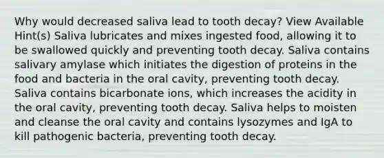 Why would decreased saliva lead to tooth decay? View Available Hint(s) Saliva lubricates and mixes ingested food, allowing it to be swallowed quickly and preventing tooth decay. Saliva contains salivary amylase which initiates the digestion of proteins in the food and bacteria in the oral cavity, preventing tooth decay. Saliva contains bicarbonate ions, which increases the acidity in the oral cavity, preventing tooth decay. Saliva helps to moisten and cleanse the oral cavity and contains lysozymes and IgA to kill pathogenic bacteria, preventing tooth decay.