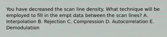 You have decreased the scan line density. What technique will be employed to fill in the empt data between the scan lines? A. Interpolation B. Rejection C. Compression D. Autocorrelation E. Demodulation