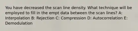 You have decreased the scan line density. What technique will be employed to fill in the empt data between the scan lines? A: Interpolation B: Rejection C: Compression D: Autocorrelation E: Demodulation