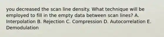 you decreased the scan line density. What technique will be employed to fill in the empty data between scan lines? A. Interpolation B. Rejection C. Compression D. Autocorrelation E. Demodulation