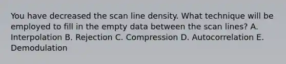 You have decreased the scan line density. What technique will be employed to fill in the empty data between the scan lines? A. Interpolation B. Rejection C. Compression D. Autocorrelation E. Demodulation