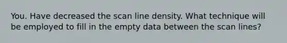 You. Have decreased the scan line density. What technique will be employed to fill in the empty data between the scan lines?