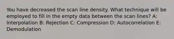 You have decreased the scan line density. What technique will be employed to fill in the empty data between the scan lines? A: Interpolation B: Rejection C: Compression D: Autocorrelation E: Demodulation