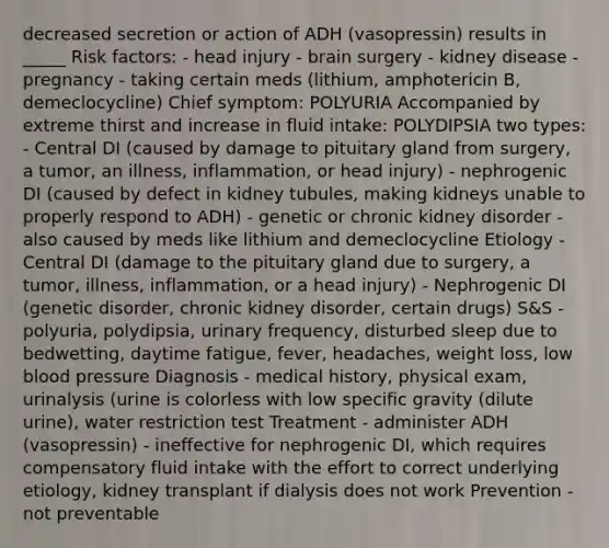 decreased secretion or action of ADH (vasopressin) results in _____ Risk factors: - head injury - brain surgery - kidney disease - pregnancy - taking certain meds (lithium, amphotericin B, demeclocycline) Chief symptom: POLYURIA Accompanied by extreme thirst and increase in fluid intake: POLYDIPSIA two types: - Central DI (caused by damage to pituitary gland from surgery, a tumor, an illness, inflammation, or head injury) - nephrogenic DI (caused by defect in kidney tubules, making kidneys unable to properly respond to ADH) - genetic or chronic kidney disorder - also caused by meds like lithium and demeclocycline Etiology - Central DI (damage to the pituitary gland due to surgery, a tumor, illness, inflammation, or a head injury) - Nephrogenic DI (genetic disorder, chronic kidney disorder, certain drugs) S&S - polyuria, polydipsia, urinary frequency, disturbed sleep due to bedwetting, daytime fatigue, fever, headaches, weight loss, low blood pressure Diagnosis - medical history, physical exam, urinalysis (urine is colorless with low specific gravity (dilute urine), water restriction test Treatment - administer ADH (vasopressin) - ineffective for nephrogenic DI, which requires compensatory fluid intake with the effort to correct underlying etiology, kidney transplant if dialysis does not work Prevention - not preventable