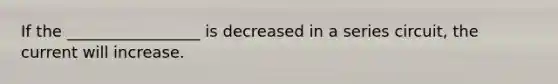 If the _________________ is decreased in a series circuit, the current will increase.