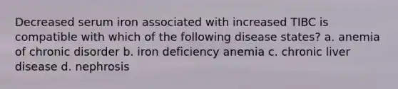 Decreased serum iron associated with increased TIBC is compatible with which of the following disease states? a. anemia of chronic disorder b. iron deficiency anemia c. chronic liver disease d. nephrosis