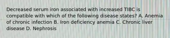 Decreased serum iron associated with increased TIBC is compatible with which of the following disease states? A. Anemia of chronic infection B. Iron deficiency anemia C. Chronic liver disease D. Nephrosis