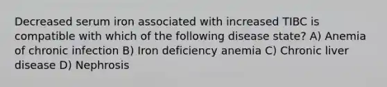 Decreased serum iron associated with increased TIBC is compatible with which of the following disease state? A) Anemia of chronic infection B) Iron deficiency anemia C) Chronic liver disease D) Nephrosis