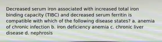 Decreased serum iron associated with increased total iron binding capacity (TIBC) and decreased serum ferritin is compatible with which of the following disease states? a. anemia of chronic infection b. iron deficiency anemia c. chronic liver disease d. nephrosis