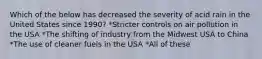 Which of the below has decreased the severity of acid rain in the United States since 1990? *Stricter controls on air pollution in the USA *The shifting of industry from the Midwest USA to China *The use of cleaner fuels in the USA *All of these