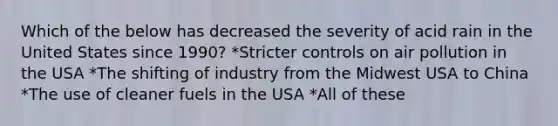 Which of the below has decreased the severity of acid rain in the United States since 1990? *Stricter controls on air pollution in the USA *The shifting of industry from the Midwest USA to China *The use of cleaner fuels in the USA *All of these