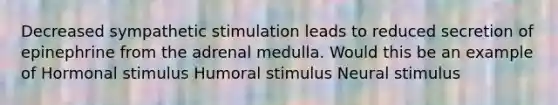 Decreased sympathetic stimulation leads to reduced secretion of epinephrine from the adrenal medulla. Would this be an example of Hormonal stimulus Humoral stimulus Neural stimulus