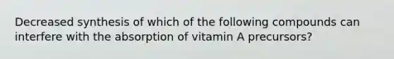 Decreased synthesis of which of the following compounds can interfere with the absorption of vitamin A precursors?