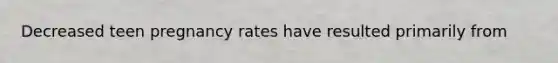 Decreased teen pregnancy rates have resulted primarily from