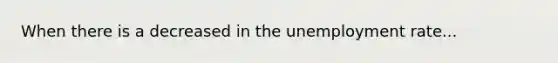 When there is a decreased in the unemployment rate...