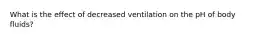 What is the effect of decreased ventilation on the pH of body fluids?