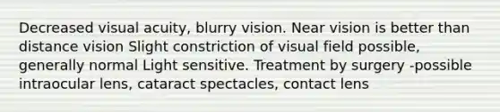 Decreased visual acuity, blurry vision. Near vision is better than distance vision Slight constriction of visual field possible, generally normal Light sensitive. Treatment by surgery -possible intraocular lens, cataract spectacles, contact lens