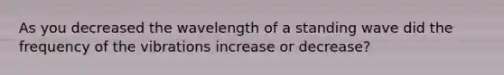 As you decreased the wavelength of a standing wave did the frequency of the vibrations increase or decrease?