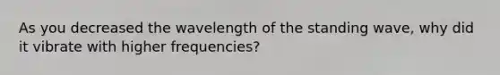 As you decreased the wavelength of the standing wave, why did it vibrate with higher frequencies?