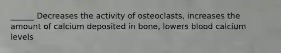 ______ Decreases the activity of osteoclasts, increases the amount of calcium deposited in bone, lowers blood calcium levels