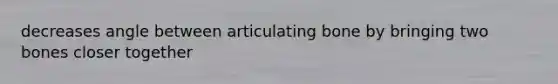 decreases angle between articulating bone by bringing two bones closer together