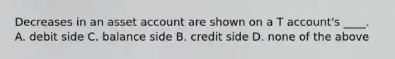 Decreases in an asset account are shown on a T account's ____. A. debit side C. balance side B. credit side D. none of the above