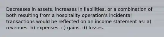 Decreases in assets, increases in liabilities, or a combination of both resulting from a hospitality operation's incidental transactions would be reflected on an income statement as: a) revenues. b) expenses. c) gains. d) losses.