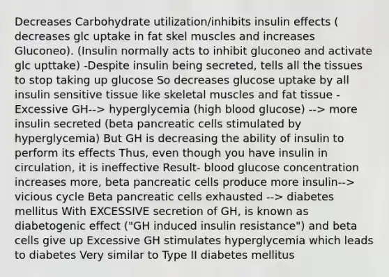 Decreases Carbohydrate utilization/inhibits insulin effects ( decreases glc uptake in fat skel muscles and increases Gluconeo). (Insulin normally acts to inhibit gluconeo and activate glc upttake) -Despite insulin being secreted, tells all the tissues to stop taking up glucose So decreases glucose uptake by all insulin sensitive tissue like skeletal muscles and fat tissue -Excessive GH--> hyperglycemia (high blood glucose) --> more insulin secreted (beta pancreatic cells stimulated by hyperglycemia) But GH is decreasing the ability of insulin to perform its effects Thus, even though you have insulin in circulation, it is ineffective Result- blood glucose concentration increases more, beta pancreatic cells produce more insulin--> vicious cycle Beta pancreatic cells exhausted --> diabetes mellitus With EXCESSIVE secretion of GH, is known as diabetogenic effect ("GH induced insulin resistance") and beta cells give up Excessive GH stimulates hyperglycemia which leads to diabetes Very similar to Type II diabetes mellitus