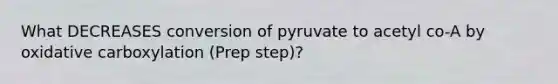 What DECREASES conversion of pyruvate to acetyl co-A by oxidative carboxylation (Prep step)?