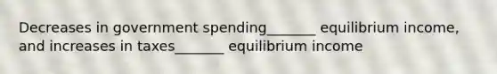 Decreases in government spending_______ equilibrium income, and increases in taxes_______ equilibrium income