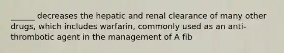 ______ decreases the hepatic and renal clearance of many other drugs, which includes warfarin, commonly used as an anti-thrombotic agent in the management of A fib