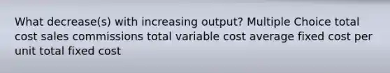 What decrease(s) with increasing output? Multiple Choice total cost sales commissions total variable cost average fixed cost per unit total fixed cost