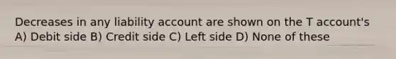 Decreases in any liability account are shown on the T account's A) Debit side B) Credit side C) Left side D) None of these