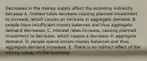 Decreases in the money supply affect the economy indirectly because A. interest rates decrease causing planned investment to increase​, which causes an increase in aggregate demand. B. people have insufficient money balances and thus aggregate demand decreases. C. interest rates increase, causing planned investment to decrease​, which causes a decrease in aggregate demand. D. people spend excess money balances and​ thus, aggregate demand increases. E. There is no indirect effect of the money supply on the economy.