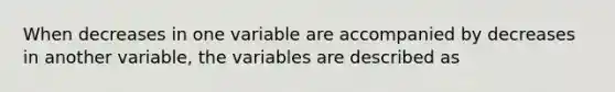 When decreases in one variable are accompanied by decreases in another variable, the variables are described as