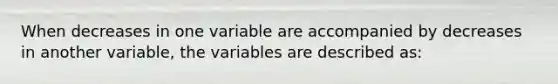 When decreases in one variable are accompanied by decreases in another variable, the variables are described as: