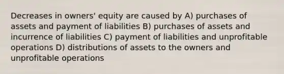 Decreases in owners' equity are caused by A) purchases of assets and payment of liabilities B) purchases of assets and incurrence of liabilities C) payment of liabilities and unprofitable operations D) distributions of assets to the owners and unprofitable operations