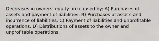 Decreases in owners' equity are caused by: A) Purchases of assets and payment of liabilities. B) Purchases of assets and incurrence of liabilities. C) Payment of liabilities and unprofitable operations. D) Distributions of assets to the owner and unprofitable operations.