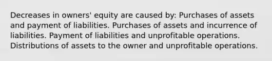 Decreases in owners' equity are caused by: Purchases of assets and payment of liabilities. Purchases of assets and incurrence of liabilities. Payment of liabilities and unprofitable operations. Distributions of assets to the owner and unprofitable operations.