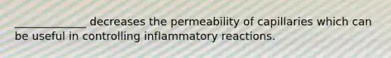 _____________ decreases the permeability of capillaries which can be useful in controlling inflammatory reactions.