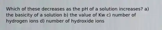 Which of these decreases as the pH of a solution increases? a) the basicity of a solution b) the value of Kw c) number of hydrogen ions d) number of hydroxide ions