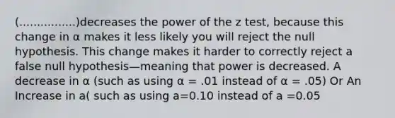 (................)decreases the power of the z test, because this change in α makes it less likely you will reject the null hypothesis. This change makes it harder to correctly reject a false null hypothesis—meaning that power is decreased. A decrease in α (such as using α = .01 instead of α = .05) Or An Increase in a( such as using a=0.10 instead of a =0.05